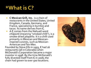  C Mexican Grill, Inc. is a chain of
restaurants in the United States, United
Kingdom, Canada, Germany, and
France, specializing in burritos and
tacos. Its name derives from C.
 A C comes from the Nahuatl word
chilpoctli (meaning "smoked chilli"), is a
smoke-dried jalapeño. It is a chilli used
primarily in Mexican and Mexican-
inspired cuisines, such as Mexican-
American andTex-Mex.
Founded by Steve Ells in 1993, C had 16
restaurants (all in Colorado) when
McDonald's Corporation became a major
investor in 1998. By the time McDonald's
fully divested itself from C in 2006,the
chain had grown to over 500 locations.
 