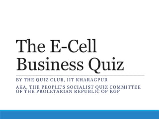 The E-Cell
Business Quiz
BY THE QUIZ CL UB, I I T K H A RA GP UR
A K A , THE P EOP L E ' S S OC I A L I S T QUI Z C OM M I TTE E
OF THE P ROL ETA RI AN RE P UBL I C OF K G P

 