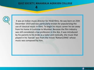 4
X was an Indian music director for Hindi films. He was born on 25th
December 1919 and was particularly known for popularizing the
use of classical music in films. To begin his music career he ran away
from his home in Lucknow to Mumbai. Because the film industry
was still considered a low profession in the 4os, X was introduced
by his parents to his bride as a tailor and ironically ,the music that
played in his ‘baraat’ was from the movie ‘Rattan(1944)’ whose
music was composed by him.
 