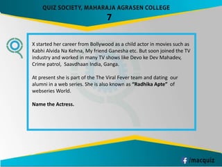 7
X started her career from Bollywood as a child actor in movies such as
Kabhi Alvida Na Kehna, My friend Ganesha etc. But soon joined the TV
industry and worked in many TV shows like Devo ke Dev Mahadev,
Crime patrol, Saavdhaan India, Ganga.
At present she is part of the The Viral Fever team and dating our
alumni in a web series. She is also known as “Radhika Apte” of
webseries World.
Name the Actress.
 