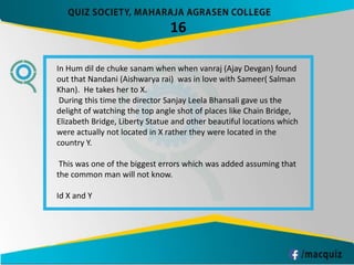 16
In Hum dil de chuke sanam when when vanraj (Ajay Devgan) found
out that Nandani (Aishwarya rai) was in love with Sameer( Salman
Khan). He takes her to X.
During this time the director Sanjay Leela Bhansali gave us the
delight of watching the top angle shot of places like Chain Bridge,
Elizabeth Bridge, Liberty Statue and other beautiful locations which
were actually not located in X rather they were located in the
country Y.
This was one of the biggest errors which was added assuming that
the common man will not know.
Id X and Y
 