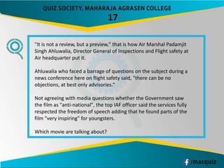 17
"It is not a review, but a preview," that is how Air Marshal Padamjit
Singh Ahluwalia, Director General of Inspections and Flight safety at
Air headquarter put it.
Ahluwalia who faced a barrage of questions on the subject during a
news conference here on flight safety said, "there can be no
objections, at best only advisories.“
Not agreeing with media questions whether the Government saw
the film as "anti-national", the top IAF officer said the services fully
respected the freedom of speech adding that he found parts of the
film "very inspiring" for youngsters.
Which movie are talking about?
 