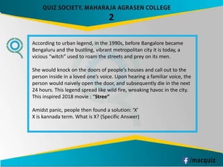 2
According to urban legend, in the 1990s, before Bangalore became
Bengaluru and the bustling, vibrant metropolitan city it is today, a
vicious “witch” used to roam the streets and prey on its men.
She would knock on the doors of people’s houses and call out to the
person inside in a loved one’s voice. Upon hearing a familiar voice, the
person would naively open the door, and subsequently die in the next
24 hours. This legend spread like wild fire, wreaking havoc in the city.
This inspired 2018 movie : “Stree”
Amidst panic, people then found a solution: ‘X’
X is kannada term. What is X? (Specific Answer)
 