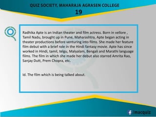 19
Radhika Apte is an Indian theater and film actress. Born in vellore ,
Tamil Nadu, brought up in Pune, Maharashtra, Apte began acting in
theater productions before venturing into films. She made her feature
film debut with a brief role in the Hindi fantasy movie. Apte has since
worked in Hindi, tamil, telgu, Malyalam, Bengali and Marathi language
films. The film in which she made her debut also starred Amrita Rao,
Sanjay Dutt, Prem Chopra, etc.
Id. The film which is being talked about.
 
