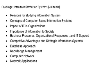 Coverage: Intro to Information Systems (70 items)
 Reasons for studying Information System
 Concepts of Computer-Based Information Systems
 Impact of IT in Organizations
 Importance of Information to Society
 Business Pressures, Organizational Responses , and IT Support
 Competitive Advantages and Strategic Information Systems
 Database Approach
 Knowledge Management
 Computer Network
 Network Applications
 