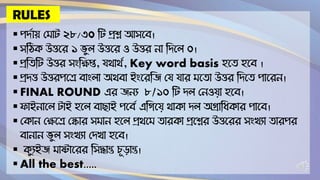 RULES
▪ পর্দায় ম াট ২৮/৩০ টট প্রশ্ন আসবে।
▪ সটিক উত্তবে ১ ভুল উত্তবে ও উত্তে না টর্বল ০।
▪ প্রটিটট উত্তে সংটিপ্ত, যথাথদ, Key word basis হবি হবে ।
▪ প্রর্ত্ত উত্তেপবে োংলা অথো ইংবেটি ময যাে বিা উত্তে টর্বি পাবেন।
▪ FINAL ROUND এে িনয ৮/১০ টট র্ল মনওযা হবে।
▪ ফাইনাবল টাই হবল োছাই পবেদ এটিবয থাকা র্ল অগ্রাটিকাে পাবে।
▪ মকান মিবে মকাে স ান হবল প্রথব িােকা প্রবশ্নে উত্তবেে সংখ্যা িােপে
োনান ভুল সংখ্যা মর্খ্া হবে।
▪ কুযইি াষ্টাবেে টসদ্ধান্ত চূড়ান্ত।
▪ All the best.....
 