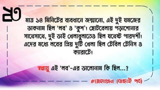 ২৩ িাত্র ১৪ বিব সির িযিধাস েন্মাস া, এই দুই যিসের
ডাক াি বেে ‘েি’ ও ‘কু ি’। লোিসিোয় পিাসিা ার
োসথোসথ, দুই ভাই লখোধুোসতও বেে যসথষ্ট পারদিীণ।
এসদর িসধয েসির বিয় দুবি লখো বেে লিবিে লিব ে ও
কযারাসি।
স্বল্পাযু এই ‘েি’-এর ভাসো াি বক বেে...?
#স্নেহাঞ্জন (বাছাই পবব)
 