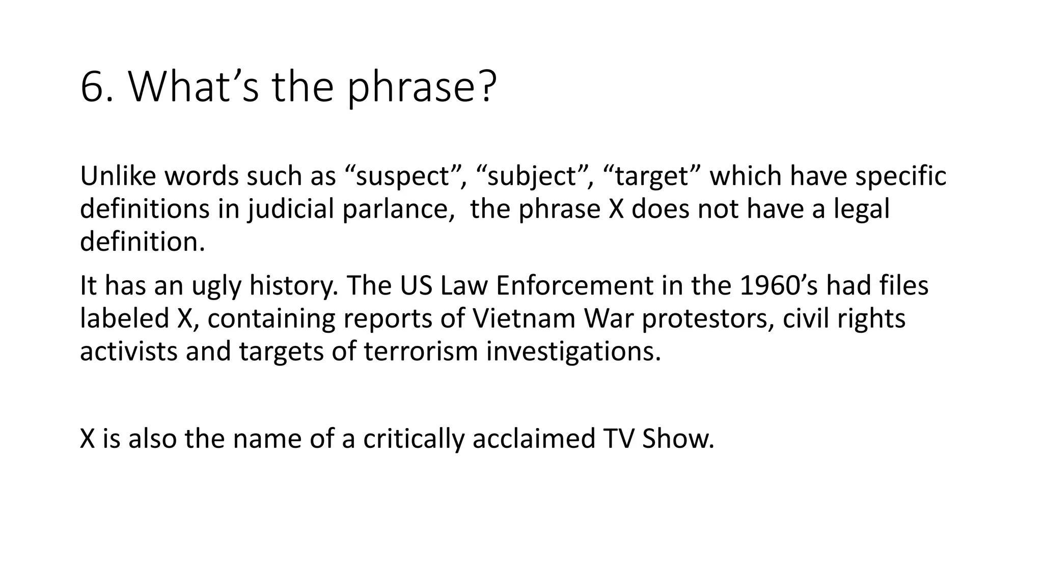 6. What’s the phrase?
Unlike words such as “suspect”, “subject”, “target” which have specific
definitions in judicial parlance, the phrase X does not have a legal
definition.
It has an ugly history. The US Law Enforcement in the 1960’s had files
labeled X, containing reports of Vietnam War protestors, civil rights
activists and targets of terrorism investigations.
X is also the name of a critically acclaimed TV Show.
 