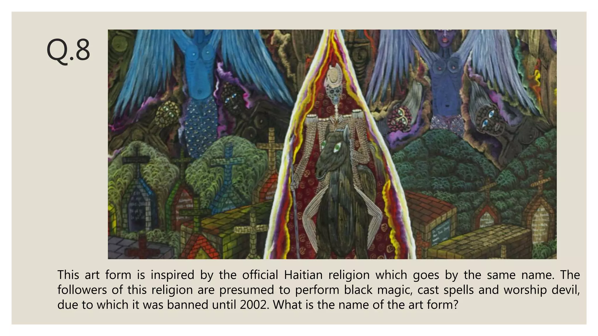 Q.8
This art form is inspired by the official Haitian religion which goes by the same name. The
followers of this religion are presumed to perform black magic, cast spells and worship devil,
due to which it was banned until 2002. What is the name of the art form?
 