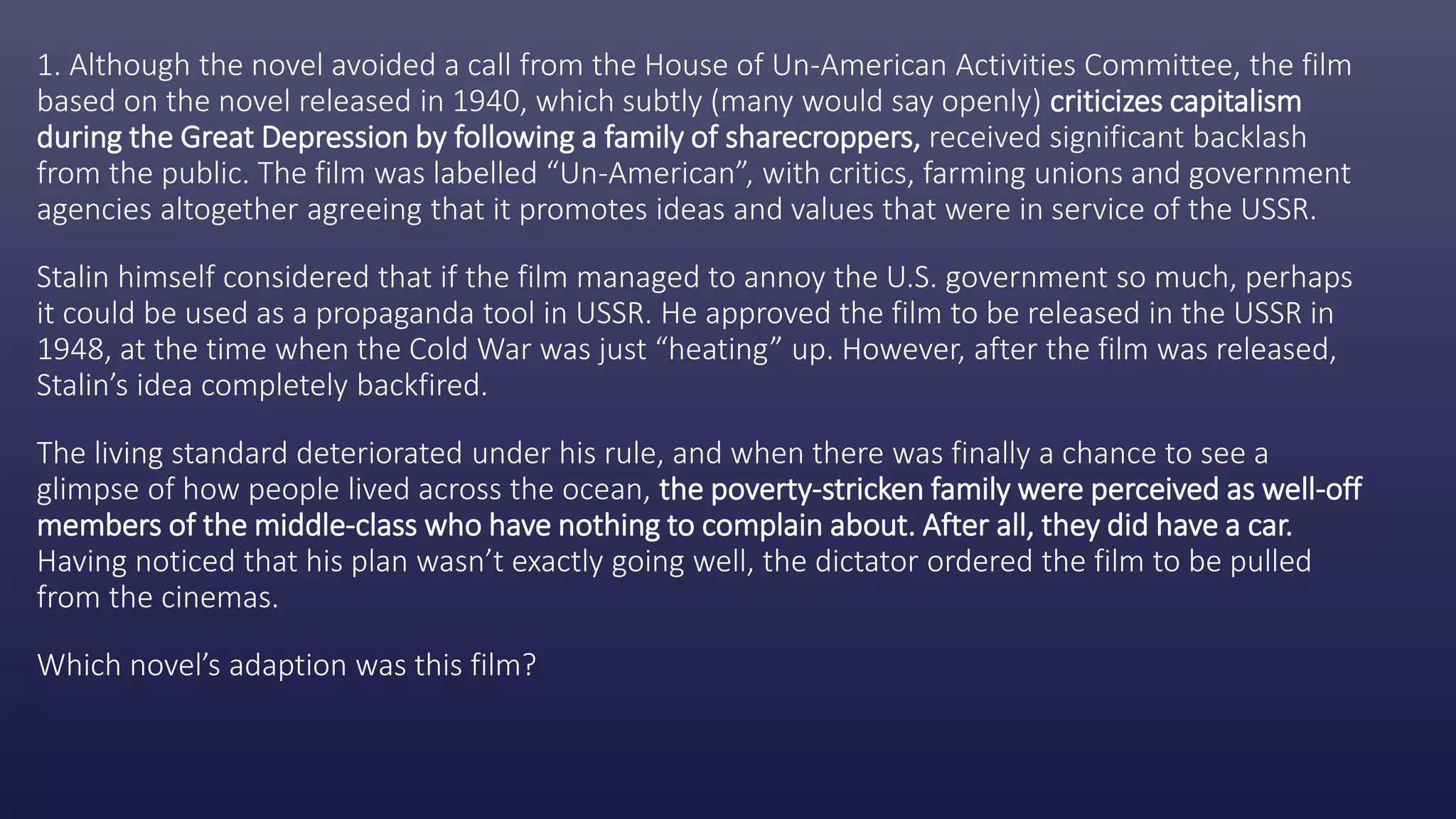 1. Although the novel avoided a call from the House of Un-American Activities Committee, the film
based on the novel released in 1940, which subtly (many would say openly) criticizes capitalism
during the Great Depression by following a family of sharecroppers, received significant backlash
from the public. The film was labelled “Un-American”, with critics, farming unions and government
agencies altogether agreeing that it promotes ideas and values that were in service of the USSR.
Stalin himself considered that if the film managed to annoy the U.S. government so much, perhaps
it could be used as a propaganda tool in USSR. He approved the film to be released in the USSR in
1948, at the time when the Cold War was just “heating” up. However, after the film was released,
Stalin’s idea completely backfired.
The living standard deteriorated under his rule, and when there was finally a chance to see a
glimpse of how people lived across the ocean, the poverty-stricken family were perceived as well-off
members of the middle-class who have nothing to complain about. After all, they did have a car.
Having noticed that his plan wasn’t exactly going well, the dictator ordered the film to be pulled
from the cinemas.
Which novel’s adaption was this film?
 
