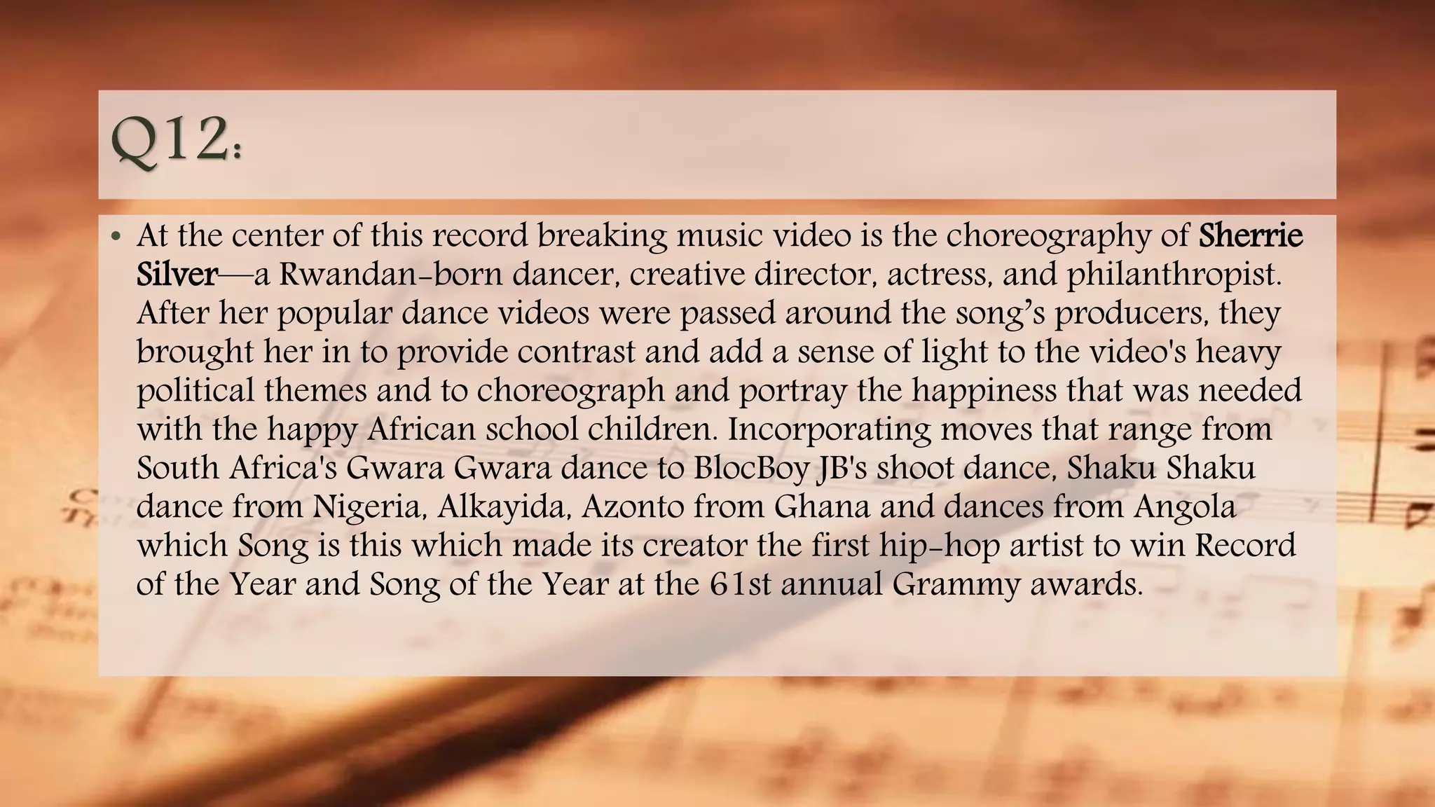Q12:
• At the center of this record breaking music video is the choreography of Sherrie
Silver—a Rwandan-born dancer, creative director, actress, and philanthropist.
After her popular dance videos were passed around the song’s producers, they
brought her in to provide contrast and add a sense of light to the video's heavy
political themes and to choreograph and portray the happiness that was needed
with the happy African school children. Incorporating moves that range from
South Africa's Gwara Gwara dance to BlocBoy JB's shoot dance, Shaku Shaku
dance from Nigeria, Alkayida, Azonto from Ghana and dances from Angola
which Song is this which made its creator the first hip-hop artist to win Record
of the Year and Song of the Year at the 61st annual Grammy awards.
 