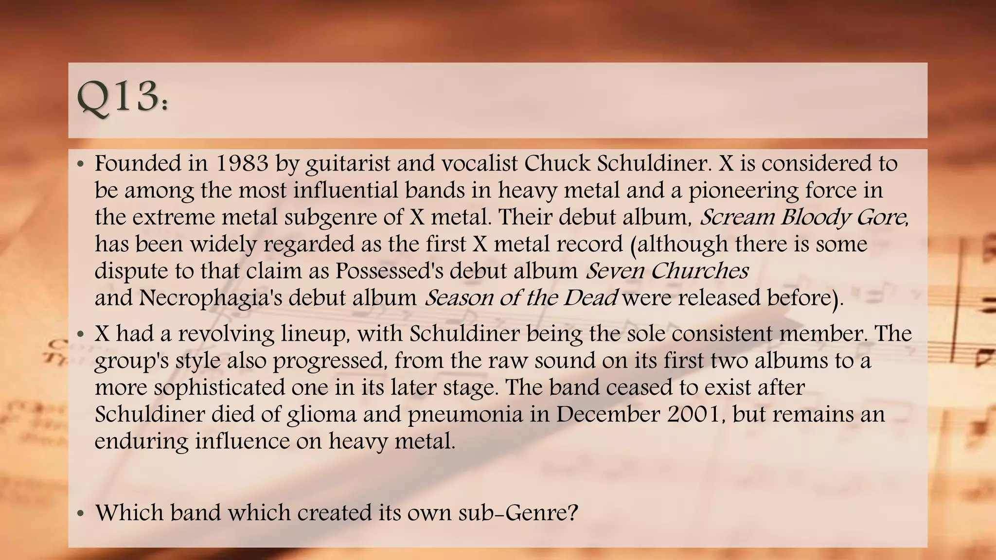 Q13:
• Founded in 1983 by guitarist and vocalist Chuck Schuldiner. X is considered to
be among the most influential bands in heavy metal and a pioneering force in
the extreme metal subgenre of X metal. Their debut album, Scream Bloody Gore,
has been widely regarded as the first X metal record (although there is some
dispute to that claim as Possessed's debut album Seven Churches
and Necrophagia's debut album Season of the Dead were released before).
• X had a revolving lineup, with Schuldiner being the sole consistent member. The
group's style also progressed, from the raw sound on its first two albums to a
more sophisticated one in its later stage. The band ceased to exist after
Schuldiner died of glioma and pneumonia in December 2001, but remains an
enduring influence on heavy metal.
• Which band which created its own sub-Genre?
 