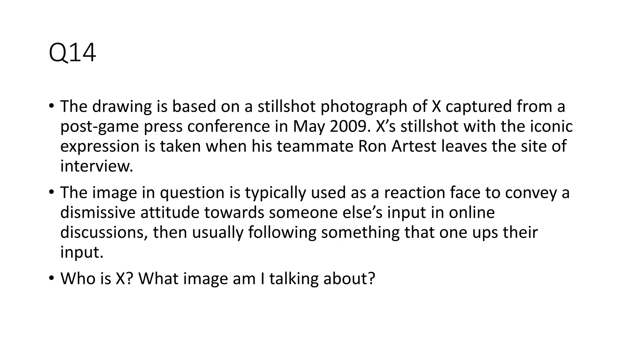 Q14
• The drawing is based on a stillshot photograph of X captured from a
post-game press conference in May 2009. X’s stillshot with the iconic
expression is taken when his teammate Ron Artest leaves the site of
interview.
• The image in question is typically used as a reaction face to convey a
dismissive attitude towards someone else’s input in online
discussions, then usually following something that one ups their
input.
• Who is X? What image am I talking about?
 