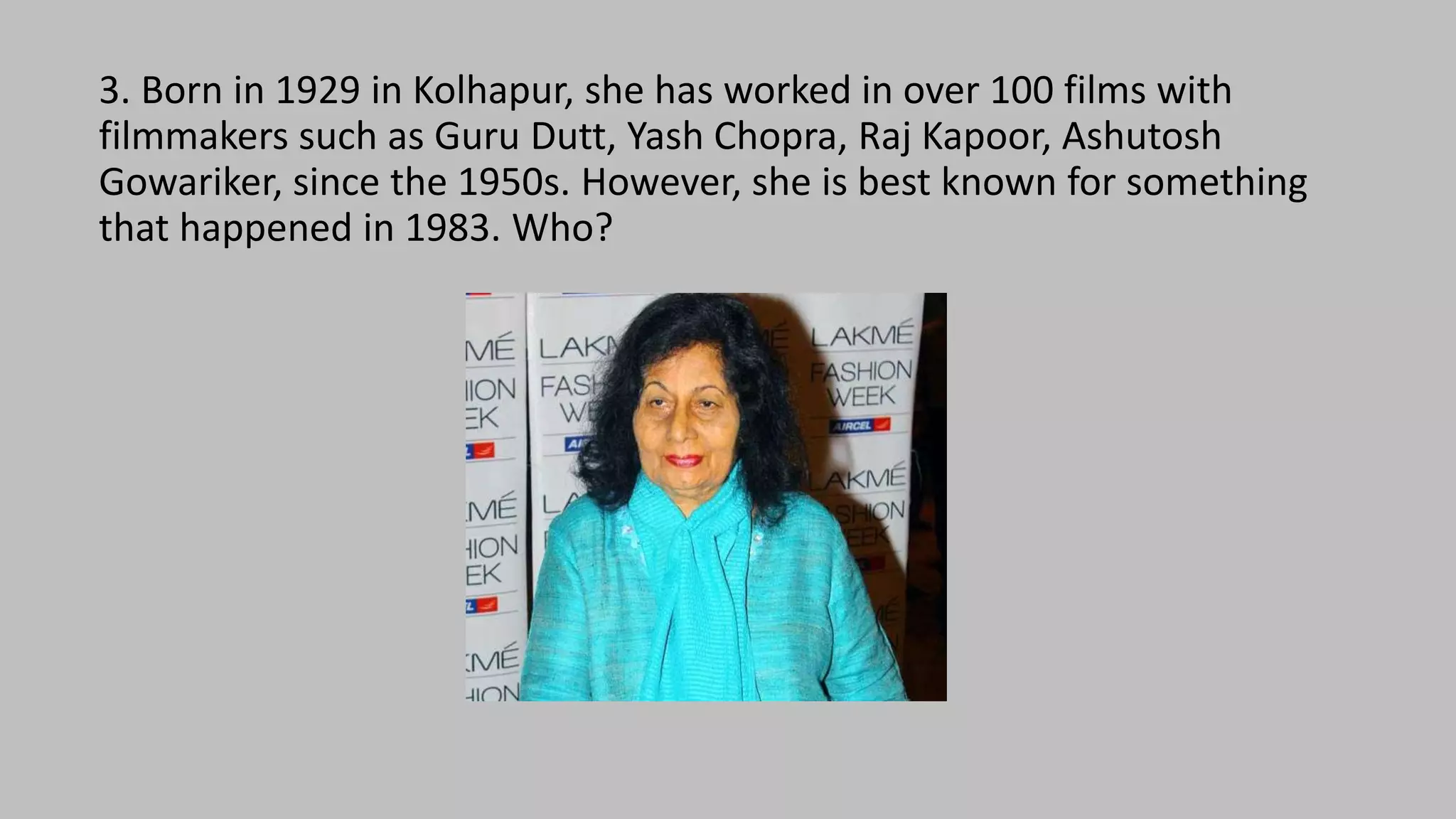 3. Born in 1929 in Kolhapur, she has worked in over 100 films with
filmmakers such as Guru Dutt, Yash Chopra, Raj Kapoor, Ashutosh
Gowariker, since the 1950s. However, she is best known for something
that happened in 1983. Who?
 