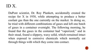 DuPont scientist, Dr. Roy Plunkett, accidentally created the
recipe for X in 1938, while attempting to produce a better
coolant gas than the one currently on the market. In doing so,
he tried with different combinations of gases and left one batch
of gases in a container overnight. The following morning, he
found that the gases in the container had “vaporized,” and in
their stead, found a slippery, waxy solid, which remained intact
when exposed to corrosive chemicals which normally eat
through things with which they come into contact.
ID X.
 