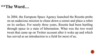 In 2004, the European Space Agency launched the Rosetta probe
on an audacious mission to chase down a comet and place a robot
on its surface. For nearly three years, Rosetta had been hurtling
through space in a state of hibernation. What was the two word
tweet that came up on Twitter account after it woke up and which
has served as an introduction to a field for most of us.
**The Word…
 