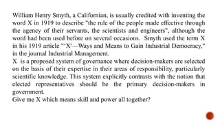 William Henry Smyth, a Californian, is usually credited with inventing the
word X in 1919 to describe "the rule of the people made effective through
the agency of their servants, the scientists and engineers", although the
word had been used before on several occasions. Smyth used the term X
in his 1919 article "‘X'—Ways and Means to Gain Industrial Democracy,"
in the journal Industrial Management.
X is a proposed system of governance where decision-makers are selected
on the basis of their expertise in their areas of responsibility, particularly
scientific knowledge. This system explicitly contrasts with the notion that
elected representatives should be the primary decision-makers in
government.
Give me X which means skill and power all together?
 