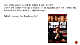 This entity has developed the Falcon 1 and Falcon 9.
These are launch vehicles designed to be reusable and will supply the
International Space Station (ISS) with cargo.
Which company has developed this?
 