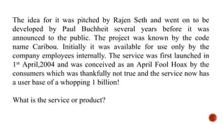 The idea for it was pitched by Rajen Seth and went on to be
developed by Paul Buchheit several years before it was
announced to the public. The project was known by the code
name Caribou. Initially it was available for use only by the
company employees internally. The service was first launched in
1st April,2004 and was conceived as an April Fool Hoax by the
consumers which was thankfully not true and the service now has
a user base of a whopping 1 billion!
What is the service or product?
 