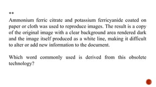 **
Ammonium ferric citrate and potassium ferricyanide coated on
paper or cloth was used to reproduce images. The result is a copy
of the original image with a clear background area rendered dark
and the image itself produced as a white line, making it difficult
to alter or add new information to the document.
Which word commonly used is derived from this obsolete
technology?
 
