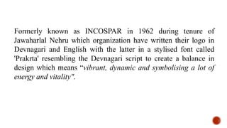 Formerly known as INCOSPAR in 1962 during tenure of
Jawaharlal Nehru which organization have written their logo in
Devnagari and English with the latter in a stylised font called
'Prakrta' resembling the Devnagari script to create a balance in
design which means “vibrant, dynamic and symbolising a lot of
energy and vitality".
 