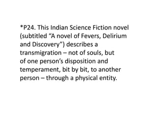 *P24. This Indian Science Fiction novel
(subtitled “A novel of Fevers, Delirium
and Discovery”) describes a
transmigration – not of souls, but
of one person’s disposition and
temperament, bit by bit, to another
person – through a physical entity.
 