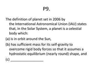 P9.
The definition of planet set in 2006 by
the International Astronomical Union (IAU) states
that, in the Solar System, a planet is a celestial
body which:
(a) is in orbit around the Sun,
(b) has sufficient mass for its self-gravity to
overcome rigid body forces so that it assumes a
hydrostatic equilibrium (nearly round) shape, and
(c) _________________
 