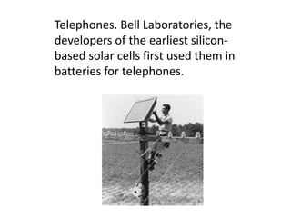 Telephones. Bell Laboratories, the
developers of the earliest silicon-
based solar cells first used them in
batteries for telephones.
 