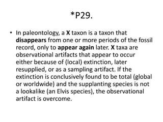 *P29.
• In paleontology, a X taxon is a taxon that
disappears from one or more periods of the fossil
record, only to appear again later. X taxa are
observational artifacts that appear to occur
either because of (local) extinction, later
resupplied, or as a sampling artifact. If the
extinction is conclusively found to be total (global
or worldwide) and the supplanting species is not
a lookalike (an Elvis species), the observational
artifact is overcome.
 
