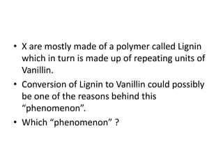• X are mostly made of a polymer called Lignin
which in turn is made up of repeating units of
Vanillin.
• Conversion of Lignin to Vanillin could possibly
be one of the reasons behind this
“phenomenon”.
• Which “phenomenon” ?
 