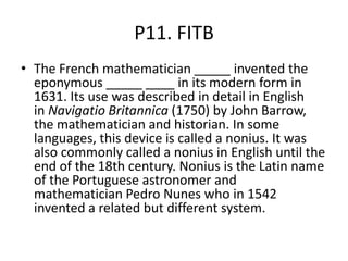 P11. FITB
• The French mathematician _____ invented the
eponymous _____ ____ in its modern form in
1631. Its use was described in detail in English
in Navigatio Britannica (1750) by John Barrow,
the mathematician and historian. In some
languages, this device is called a nonius. It was
also commonly called a nonius in English until the
end of the 18th century. Nonius is the Latin name
of the Portuguese astronomer and
mathematician Pedro Nunes who in 1542
invented a related but different system.
 