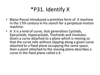 *P31. Identify X
• Blaise Pascal introduced a primitive form of X machine
in the 17th century in his search for a perpetual motion
machine.
• A X is a kind of curve, that generalises Cycloids,
Epicycloids, Hypocycloids, Trochoids and Involutes.
Given a curve attached to a plane which is moving so
that the curve rolls without slipping along a given curve
attached to a fixed plane occupying the same space,
then a point attached to the moving plane describes a
curve in the fixed plane called a X.
 
