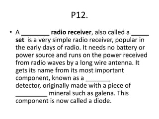 P12.
• A ________ radio receiver, also called a _____
set is a very simple radio receiver, popular in
the early days of radio. It needs no battery or
power source and runs on the power received
from radio waves by a long wire antenna. It
gets its name from its most important
component, known as a _______
detector, originally made with a piece of
_________ mineral such as galena. This
component is now called a diode.
 