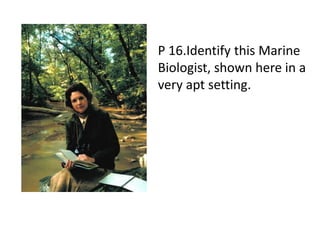 P 16.Identify this Marine
Biologist, shown here in a
very apt setting.
 