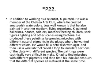 *P22.
• In addition to working as a scientist, X painted. He was a
member of the Chelsea Arts Club, where he created
amateurish watercolors. Less well known is that he also
painted in another medium, living organisms. X painted
ballerinas, houses, soldiers, mothers feeding children, stick
figures fighting and other scenes using bacteria. He
produced these paintings by growing microbes with
different natural pigments in the places where he wanted
different colors. He would fill a petri dish with agar and
then use a wire lab tool called a loop to inoculate sections
of the plate with different species. The paintings were
technically very difficult to make. X had to find microbes
with different pigments and then time his inoculations such
that the different species all matured at the same time.
 