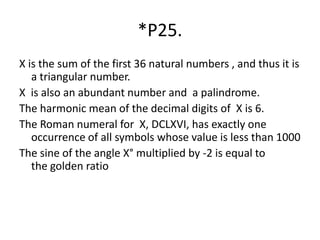 *P25.
X is the sum of the first 36 natural numbers , and thus it is
a triangular number.
X is also an abundant number and a palindrome.
The harmonic mean of the decimal digits of X is 6.
The Roman numeral for X, DCLXVI, has exactly one
occurrence of all symbols whose value is less than 1000
The sine of the angle X° multiplied by -2 is equal to
the golden ratio
 
