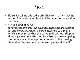 *P31.
• Blaise Pascal introduced a primitive form of X machine
in the 17th century in his search for a perpetual motion
machine.
• A X is a kind of curve,
generalizing cycloids, epicycloids, hypocycloids, trochoi
ds, and involutes. Given a curve attached to a plane
which is moving so that the curve rolls without slipping
along a given curve attached to a fixed plane occupying
the same space, then a point attached to the moving
plane describes a curve in the fixed plane called a X.
 