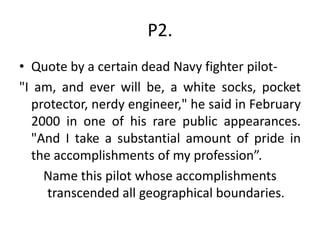 P2.
• Quote by a certain dead Navy fighter pilot-
"I am, and ever will be, a white socks, pocket
protector, nerdy engineer," he said in February
2000 in one of his rare public appearances.
"And I take a substantial amount of pride in
the accomplishments of my profession”.
Name this pilot whose accomplishments
transcended all geographical boundaries.
 