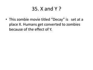 35. X and Y ?
• This zombie movie titled “Decay” is set at a
place X. Humans get converted to zombies
because of the effect of Y.
 