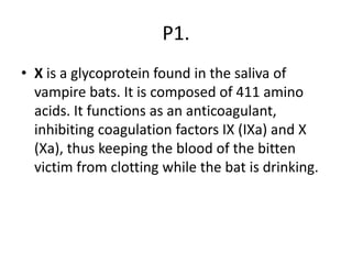 P1.
• X is a glycoprotein found in the saliva of
vampire bats. It is composed of 411 amino
acids. It functions as an anticoagulant,
inhibiting coagulation factors IX (IXa) and X
(Xa), thus keeping the blood of the bitten
victim from clotting while the bat is drinking.
 