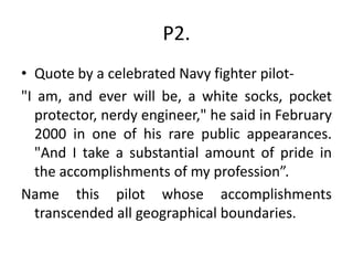 P2.
• Quote by a celebrated Navy fighter pilot-
"I am, and ever will be, a white socks, pocket
protector, nerdy engineer," he said in February
2000 in one of his rare public appearances.
"And I take a substantial amount of pride in
the accomplishments of my profession”.
Name this pilot whose accomplishments
transcended all geographical boundaries.
 