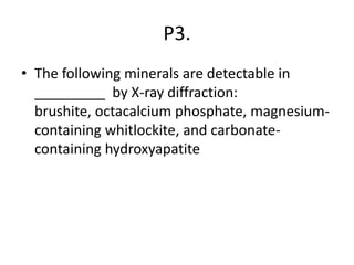 P3.
• The following minerals are detectable in
_________ by X-ray diffraction:
brushite, octacalcium phosphate, magnesium-
containing whitlockite, and carbonate-
containing hydroxyapatite
 