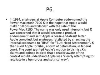 P6.
• In 1994, engineers at Apple Computer code-named the
Power Macintosh 7100 X in the hope that Apple would
make "billions and billions" with the sale of the
PowerMac 7100. The name was only used internally, but X
was concerned that it would become a product
endorsement and sent Apple a cease-and-desist letter.
Apple complied, but engineers retaliated by changing the
internal codename to "BHA" for "Butt-Head Astronomer". X
then sued Apple for libel, a form of defamation, in federal
court. The court granted Apple's motion to dismiss X's
claims and opined in dicta that a reader aware of the
context would understand Apple was "clearly attempting to
retaliate in a humorous and satirical way“.
 
