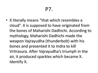 P7.
• X literally means “that which resembles a
cloud”. X is supposed to have originated from
the bones of Maharishi Dadhichi. According to
mythology, Maharishi Dadhichi made the
weapon Vajrayudha (thunderbolt) with his
bones and presented it to Indra to kill
Vritrasura. After Vajrayudha’s triumph in the
air, it produced sparkles which became X.
Identify X.
 