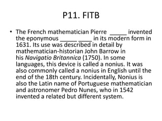 P11. FITB
• The French mathematician Pierre _____ invented
the eponymous _____ ____ in its modern form in
1631. Its use was described in detail by
mathematician-historian John Barrow in
his Navigatio Britannica (1750). In some
languages, this device is called a nonius. It was
also commonly called a nonius in English until the
end of the 18th century. Incidentally, Nonius is
also the Latin name of Portuguese mathematician
and astronomer Pedro Nunes, who in 1542
invented a related but different system.
 