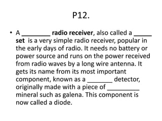 P12.
• A ________ radio receiver, also called a _____
set is a very simple radio receiver, popular in
the early days of radio. It needs no battery or
power source and runs on the power received
from radio waves by a long wire antenna. It
gets its name from its most important
component, known as a _______ detector,
originally made with a piece of _________
mineral such as galena. This component is
now called a diode.
 