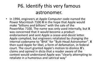 P6. Identify this very famous
astronomer.
• In 1994, engineers at Apple Computer code-named the
Power Macintosh 7100 X in the hope that Apple would
make "billions and billions" with the sale of the
PowerMac 7100. The name was only used internally, but X
was concerned that it would become a product
endorsement and sent Apple a cease-and-desist letter.
Apple complied, but engineers retaliated by changing the
internal codename to "BHA" for "Butt-Head Astronomer". X
then sued Apple for libel, a form of defamation, in federal
court. The court granted Apple's motion to dismiss X's
claims and opined in dicta that a reader aware of the
context would understand Apple was "clearly attempting to
retaliate in a humorous and satirical way"
 