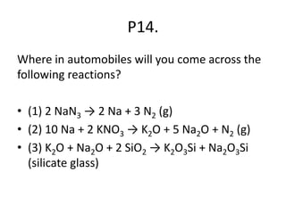 P14.
Where in automobiles will you come across the
following reactions?
• (1) 2 NaN3 → 2 Na + 3 N2 (g)
• (2) 10 Na + 2 KNO3 → K2O + 5 Na2O + N2 (g)
• (3) K2O + Na2O + 2 SiO2 → K2O3Si + Na2O3Si
(silicate glass)
 