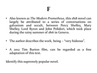 F 
• Also known as The Modern Prometheus, this 1818 novel can 
largely be attributed to a series of conversations on 
galvanism and occult, between Percy Shelley, Mary 
Shelley, Lord Byron and John Polidori, which took place 
during the rainy summer of 1816 in Geneva. 
• The author describes the work, being – “very hideous”. 
• A 2012 Tim Burton film, can be regarded as a free 
adaptation of this text. 
Identify this supremely popular novel. 
 