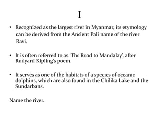 I 
• Recognized as the largest river in Myanmar, its etymology 
can be derived from the Ancient Pali name of the river 
Ravi. 
• It is often referred to as ‘The Road to Mandalay’, after 
Rudyard Kipling’s poem. 
• It serves as one of the habitats of a species of oceanic 
dolphins, which are also found in the Chilika Lake and the 
Sundarbans. 
Name the river. 
 